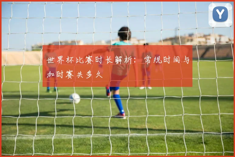 世界杯比赛时长解析：常规时间与加时赛共多久
