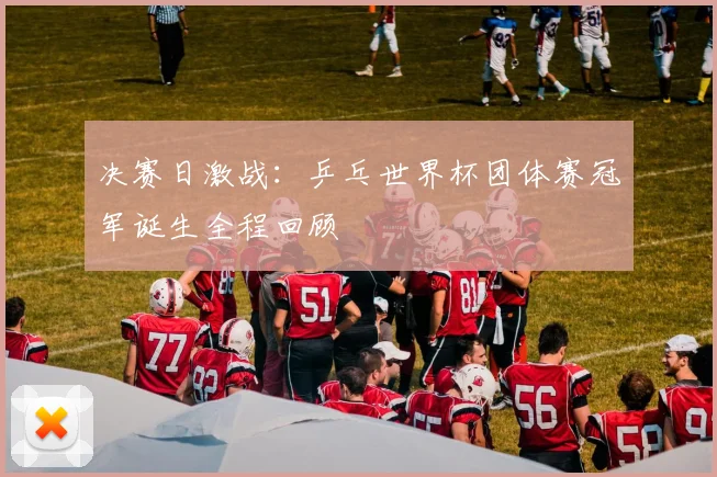 决赛日激战：乒乓世界杯团体赛冠军诞生全程回顾